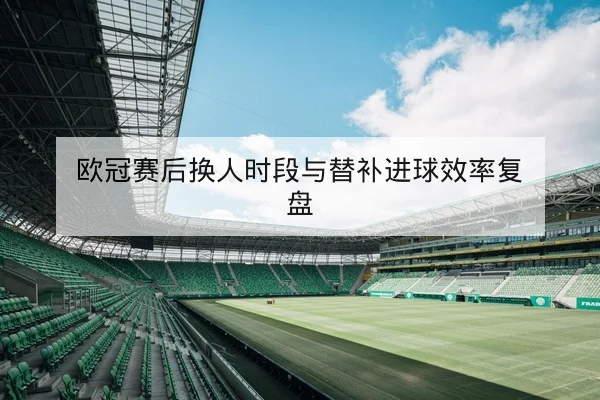 欧冠赛后换人时段与替补进球效率复盘